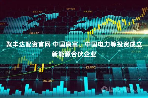 聚丰达配资官网 中国康富、中国电力等投资成立新能源合伙企业