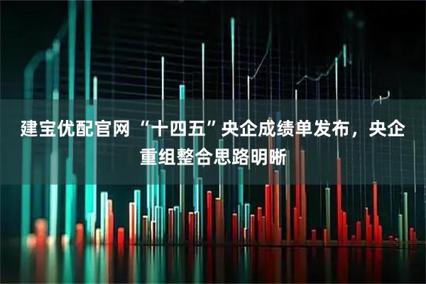 建宝优配官网 “十四五”央企成绩单发布，央企重组整合思路明晰