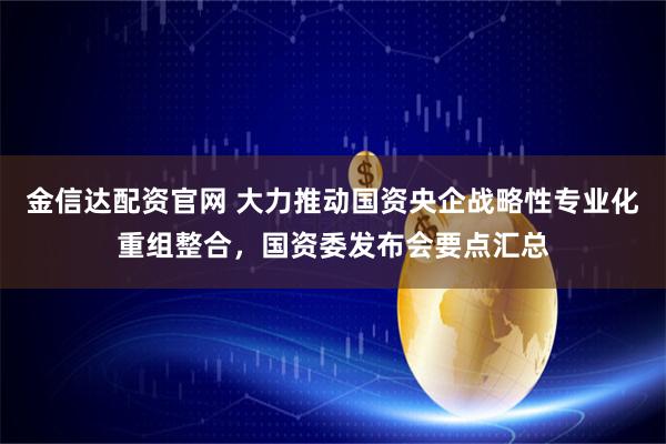 金信达配资官网 大力推动国资央企战略性专业化重组整合，国资委发布会要点汇总