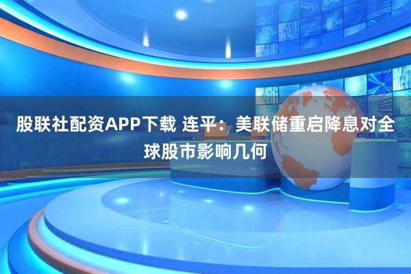 股联社配资APP下载 连平：美联储重启降息对全球股市影响几何