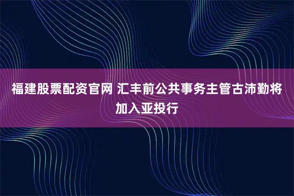 福建股票配资官网 汇丰前公共事务主管古沛勤将加入亚投行