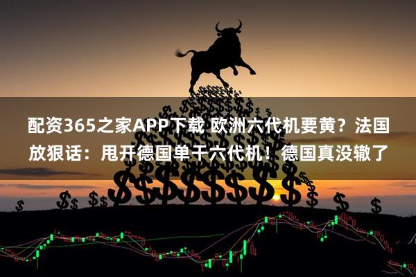 配资365之家APP下载 欧洲六代机要黄？法国放狠话：甩开德国单干六代机！德国真没辙了