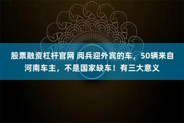 股票融资杠杆官网 阅兵迎外宾的车，50辆来自河南车主，不是国家缺车！有三大意义
