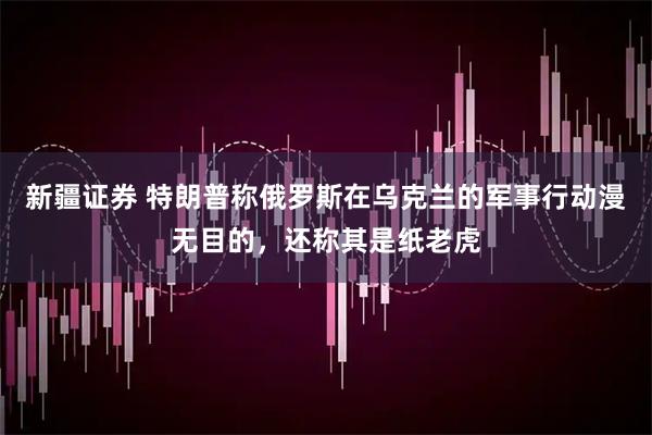 新疆证券 特朗普称俄罗斯在乌克兰的军事行动漫无目的，还称其是纸老虎