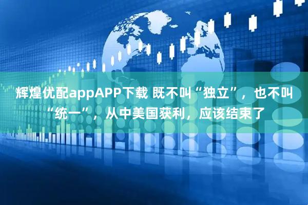 辉煌优配appAPP下载 既不叫“独立”，也不叫“统一”，从中美国获利，应该结束了