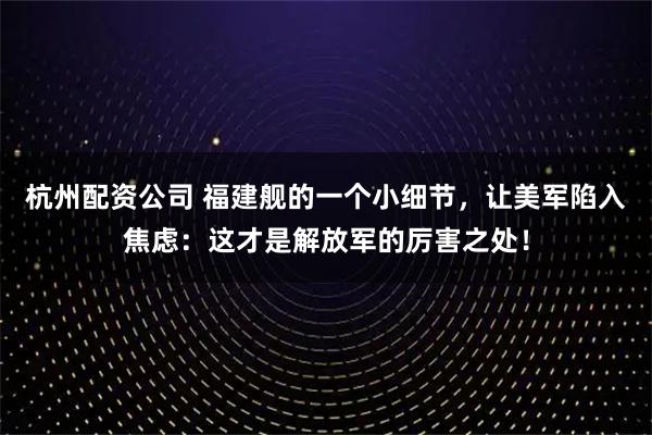 杭州配资公司 福建舰的一个小细节，让美军陷入焦虑：这才是解放军的厉害之处！