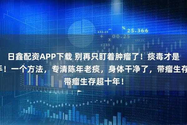 日鑫配资APP下载 别再只盯着肿瘤了！痰毒才是幕后黑手！一个方法，专清陈年老痰，身体干净了，带瘤生存超十年！