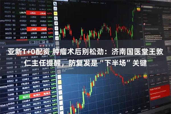 亚新T+0配资 肿瘤术后别松劲：济南国医堂王敦仁主任提醒，防复发是“下半场”关键