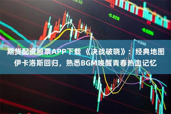 期货配资股票APP下载 《决战破晓》：经典地图伊卡洛斯回归，熟悉BGM唤醒青春热血记忆