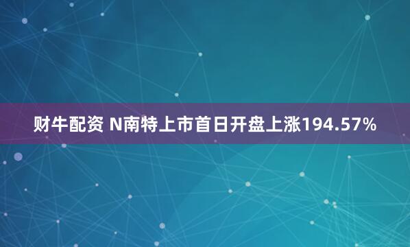 财牛配资 N南特上市首日开盘上涨194.57%
