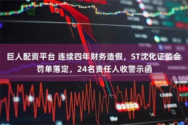 巨人配资平台 连续四年财务造假，ST沈化证监会罚单落定，24名责任人收警示函