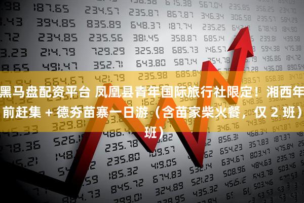 黑马盘配资平台 凤凰县青年国际旅行社限定！湘西年前赶集 + 德夯苗寨一日游（含苗家柴火餐，仅 2 班）