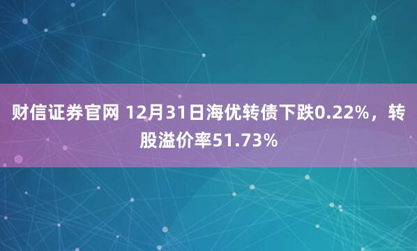 财信证券官网 12月31日海优转债下跌0.22%,转股溢价率51.73%