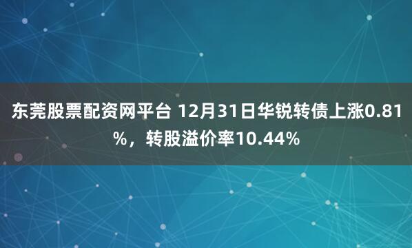东莞股票配资网平台 12月31日华锐转债上涨0.81%，转股溢价率10.44%