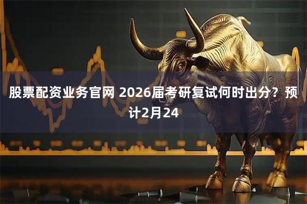 股票配资业务官网 2026届考研复试何时出分？预计2月24