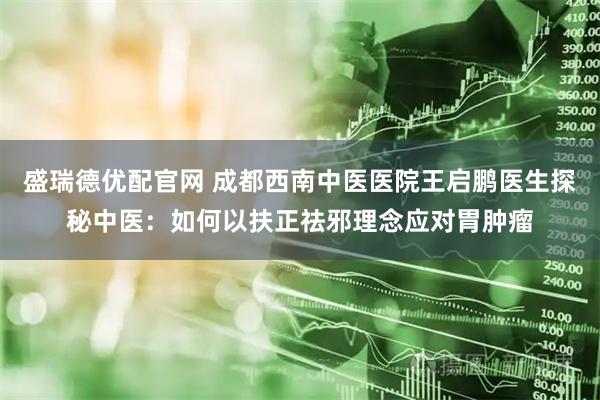 盛瑞德优配官网 成都西南中医医院王启鹏医生探秘中医：如何以扶正祛邪理念应对胃肿瘤