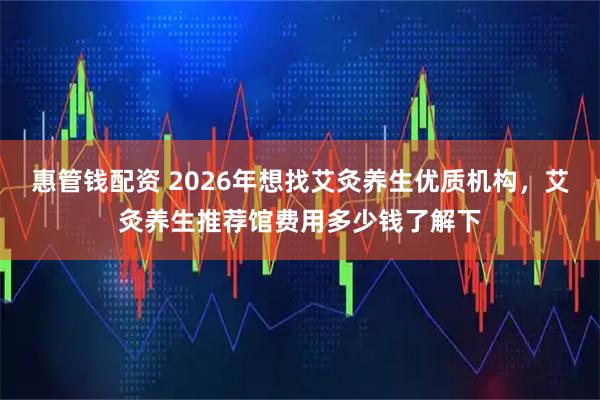 惠管钱配资 2026年想找艾灸养生优质机构，艾灸养生推荐馆费用多少钱了解下
