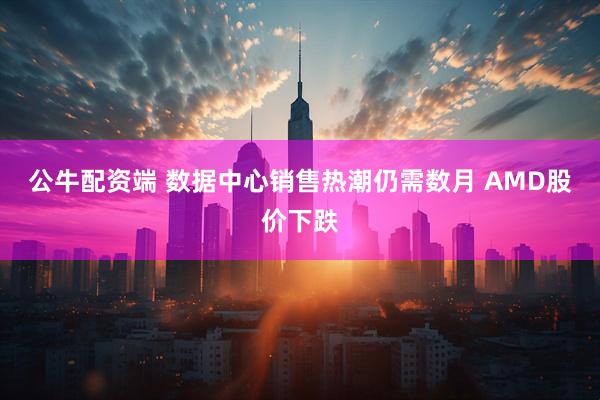 公牛配资端 数据中心销售热潮仍需数月 AMD股价下跌