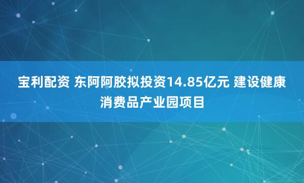 宝利配资 东阿阿胶拟投资14.85亿元 建设健康消费品产业园项目