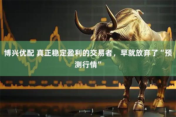 博兴优配 真正稳定盈利的交易者，早就放弃了“预测行情”