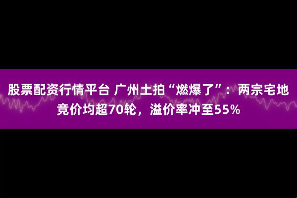 股票配资行情平台 广州土拍“燃爆了”：两宗宅地竞价均超70轮，溢价率冲至55%