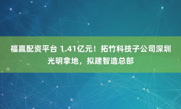 福赢配资平台 1.41亿元!拓竹科技子公司深圳光明拿地,拟建智造总部