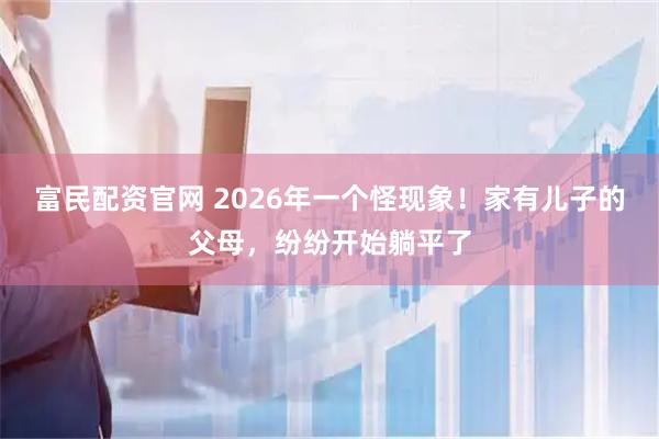 富民配资官网 2026年一个怪现象！家有儿子的父母，纷纷开始躺平了