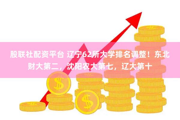 股联社配资平台 辽宁62所大学排名调整！东北财大第二，沈阳农大第七，辽大第十