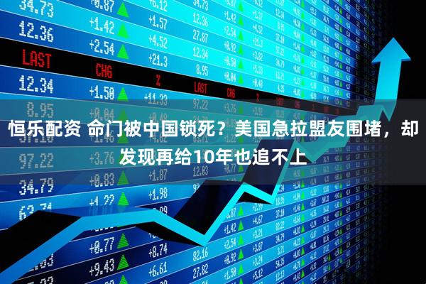 恒乐配资 命门被中国锁死？美国急拉盟友围堵，却发现再给10年也追不上